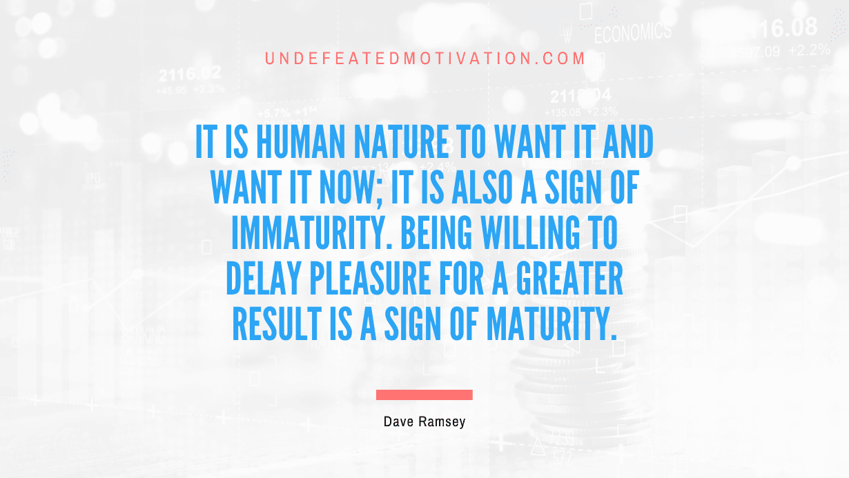 "It is human nature to want it and want it now; it is also a sign of immaturity. Being willing to delay pleasure for a greater result is a sign of maturity." -Dave Ramsey -Undefeated Motivation