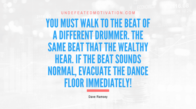 "You must walk to the beat of a different drummer. The same beat that the wealthy hear. If the beat sounds normal, evacuate the dance floor immediately!" -Dave Ramsey -Undefeated Motivation