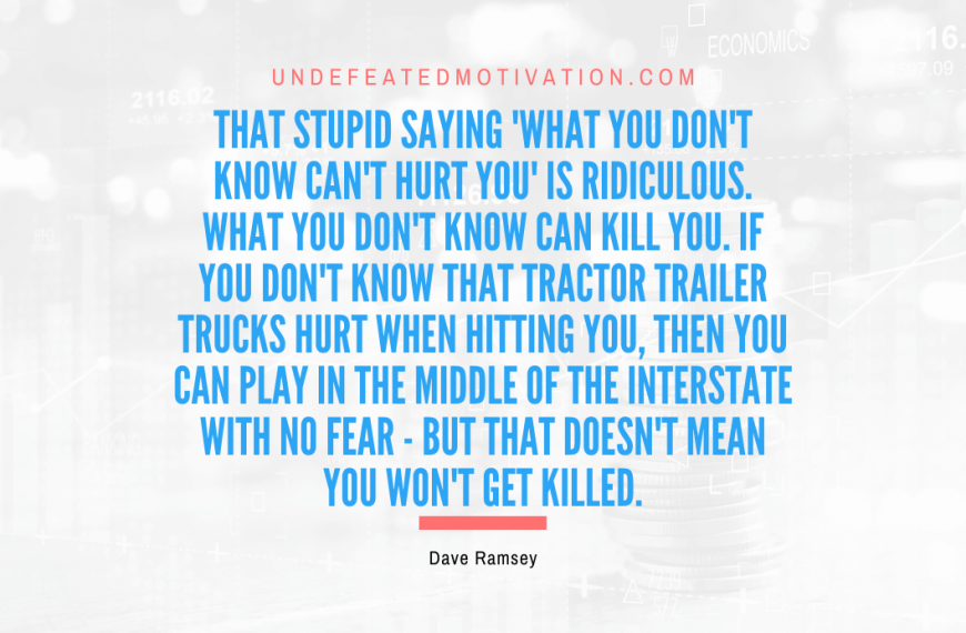 “That stupid saying ‘What you don’t know can’t hurt you’ is ridiculous. What you don’t know can kill you. If you don’t know that tractor trailer trucks hurt when hitting you, then you can play in the middle of the interstate with no fear – but that doesn’t mean you won’t get killed.” -Dave Ramsey