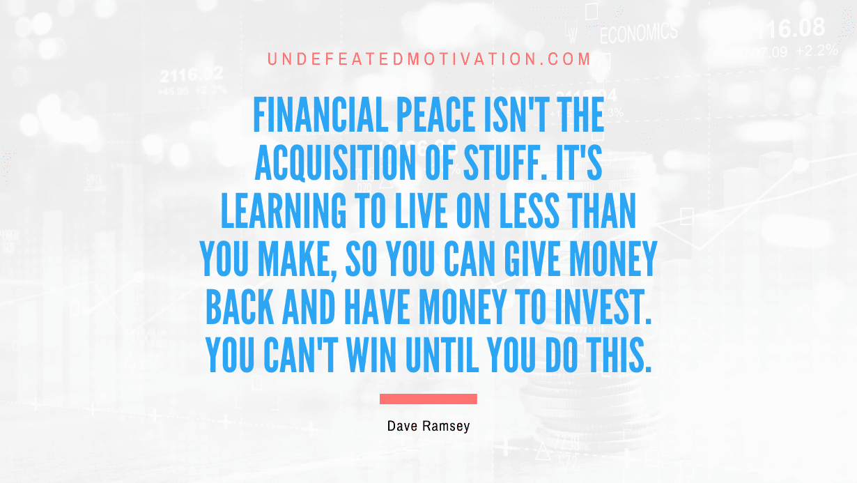"Financial peace isn't the acquisition of stuff. It's learning to live on less than you make, so you can give money back and have money to invest. You can't win until you do this." -Dave Ramsey -Undefeated Motivation