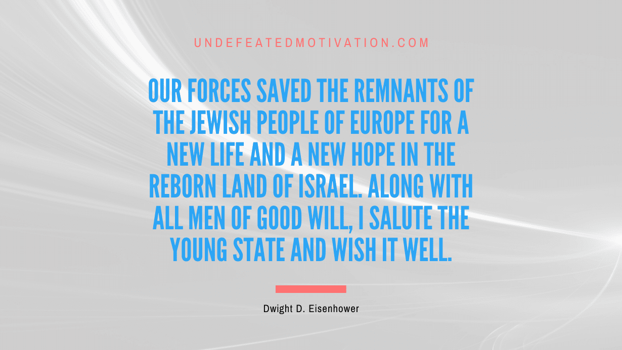 "Our forces saved the remnants of the Jewish people of Europe for a new life and a new hope in the reborn land of Israel. Along with all men of good will, I salute the young state and wish it well." -Dwight D. Eisenhower -Undefeated Motivation