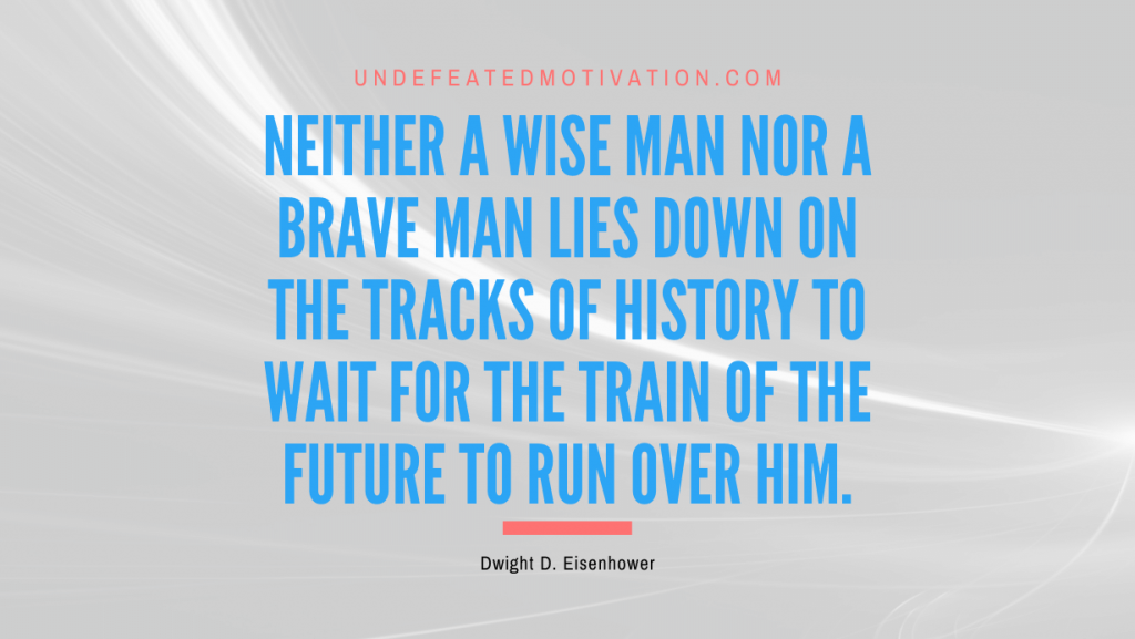"Neither a wise man nor a brave man lies down on the tracks of history to wait for the train of the future to run over him." -Dwight D. Eisenhower -Undefeated Motivation