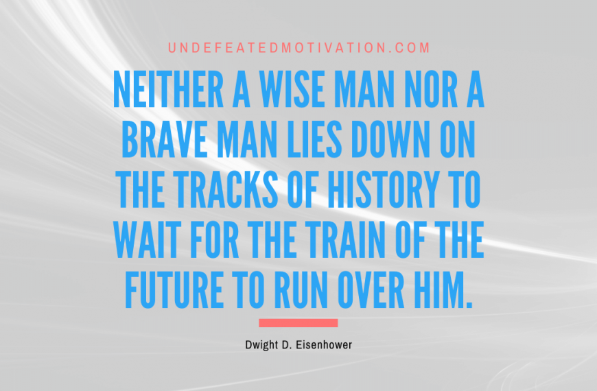 “Neither a wise man nor a brave man lies down on the tracks of history to wait for the train of the future to run over him.” -Dwight D. Eisenhower