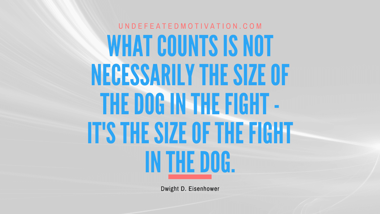 "What counts is not necessarily the size of the dog in the fight - it's the size of the fight in the dog." -Dwight D. Eisenhower -Undefeated Motivation