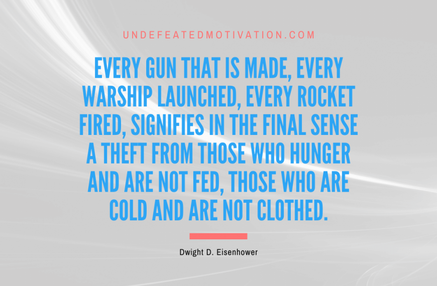 “Every gun that is made, every warship launched, every rocket fired, signifies in the final sense a theft from those who hunger and are not fed, those who are cold and are not clothed.” -Dwight D. Eisenhower