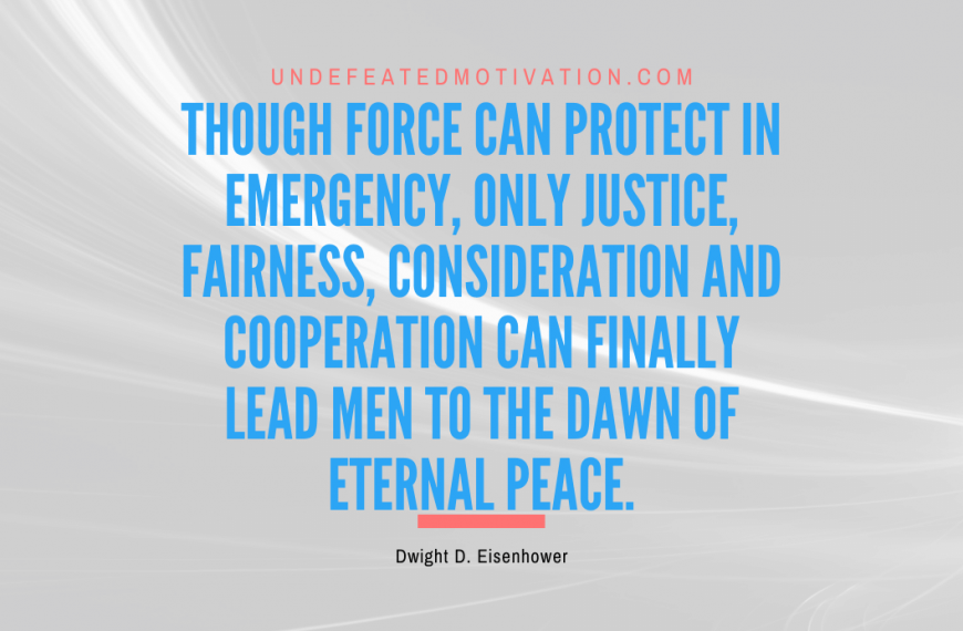 “Though force can protect in emergency, only justice, fairness, consideration and cooperation can finally lead men to the dawn of eternal peace.” -Dwight D. Eisenhower