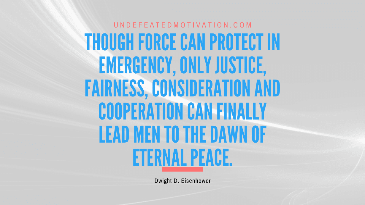 "Though force can protect in emergency, only justice, fairness, consideration and cooperation can finally lead men to the dawn of eternal peace." -Dwight D. Eisenhower -Undefeated Motivation