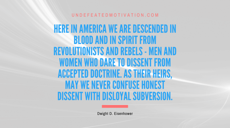 "Here in America we are descended in blood and in spirit from revolutionists and rebels - men and women who dare to dissent from accepted doctrine. As their heirs, may we never confuse honest dissent with disloyal subversion." -Dwight D. Eisenhower -Undefeated Motivation