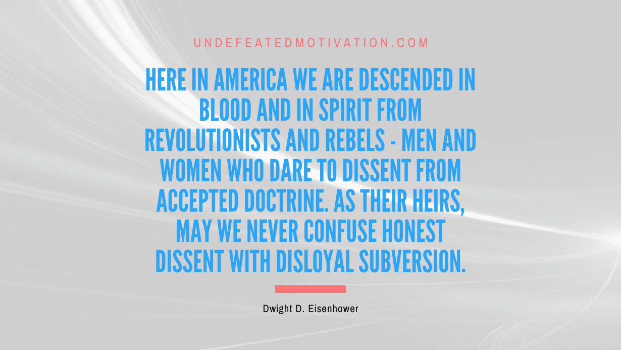 "Here in America we are descended in blood and in spirit from revolutionists and rebels - men and women who dare to dissent from accepted doctrine. As their heirs, may we never confuse honest dissent with disloyal subversion." -Dwight D. Eisenhower -Undefeated Motivation