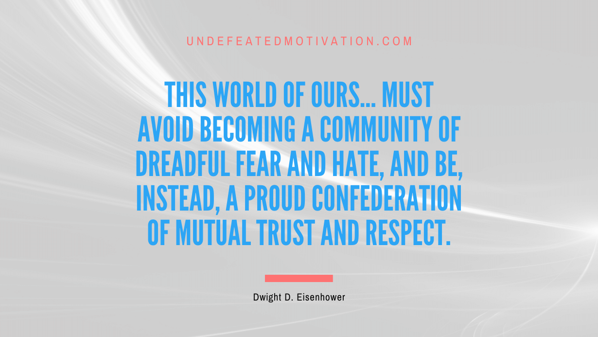 "This world of ours... must avoid becoming a community of dreadful fear and hate, and be, instead, a proud confederation of mutual trust and respect." -Dwight D. Eisenhower -Undefeated Motivation