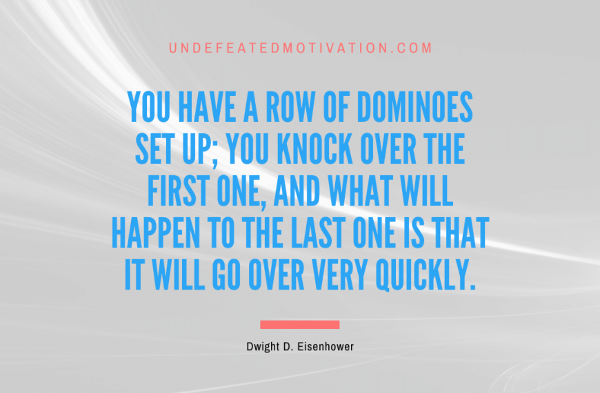 “You have a row of dominoes set up; you knock over the first one, and what will happen to the last one is that it will go over very quickly.” -Dwight D. Eisenhower