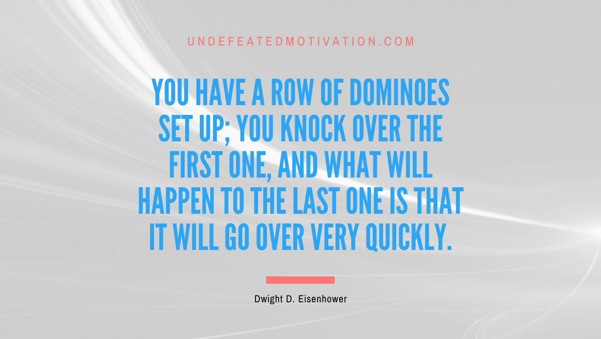 "You have a row of dominoes set up; you knock over the first one, and what will happen to the last one is that it will go over very quickly." -Dwight D. Eisenhower -Undefeated Motivation