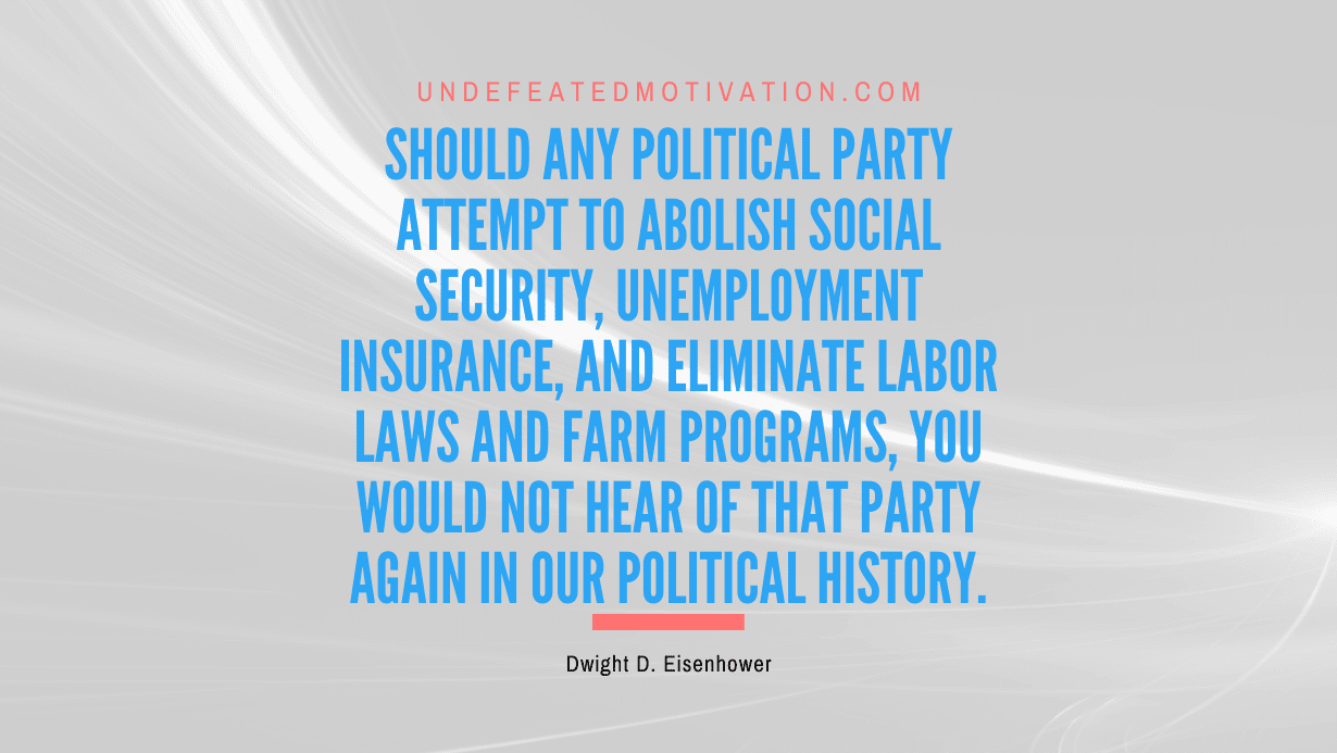 "Should any political party attempt to abolish social security, unemployment insurance, and eliminate labor laws and farm programs, you would not hear of that party again in our political history." -Dwight D. Eisenhower -Undefeated Motivation