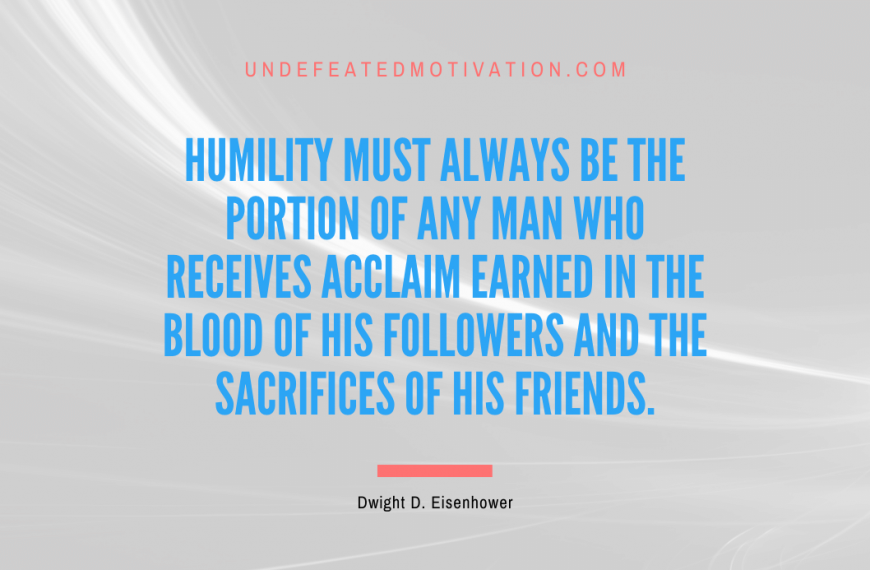 “Humility must always be the portion of any man who receives acclaim earned in the blood of his followers and the sacrifices of his friends.” -Dwight D. Eisenhower