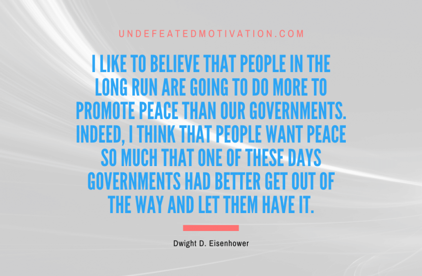 “I like to believe that people in the long run are going to do more to promote peace than our governments. Indeed, I think that people want peace so much that one of these days governments had better get out of the way and let them have it.” -Dwight D. Eisenhower