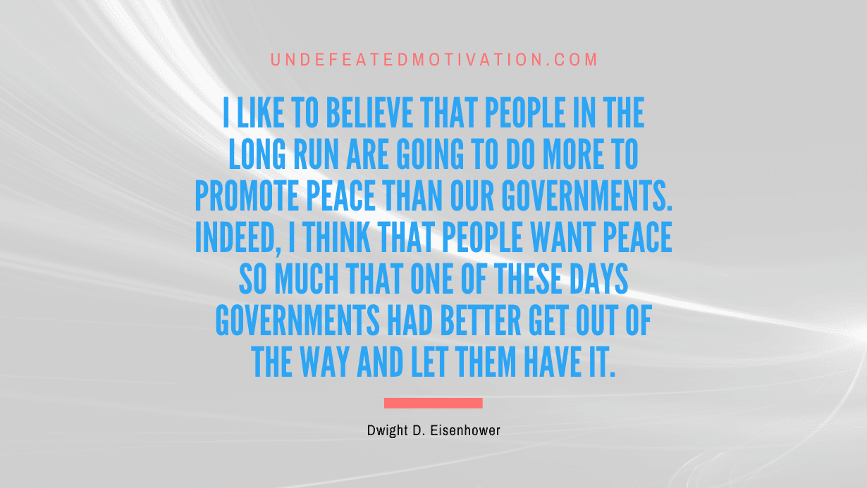 "I like to believe that people in the long run are going to do more to promote peace than our governments. Indeed, I think that people want peace so much that one of these days governments had better get out of the way and let them have it." -Dwight D. Eisenhower -Undefeated Motivation