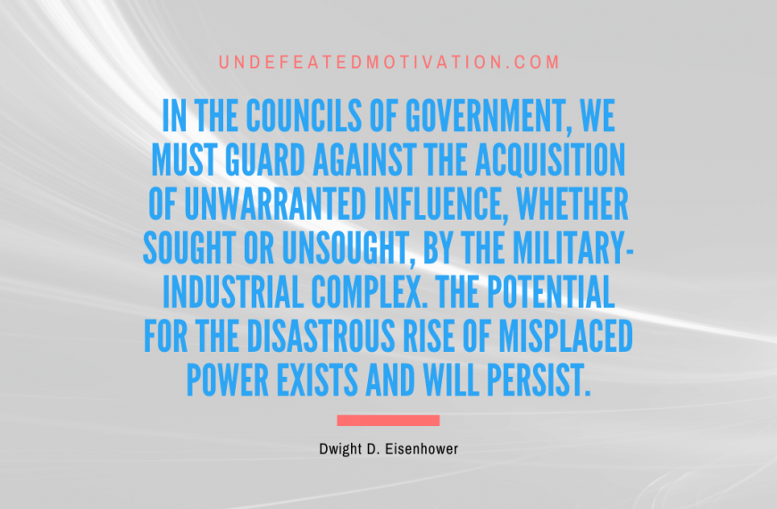 “In the councils of government, we must guard against the acquisition of unwarranted influence, whether sought or unsought, by the military-industrial complex. The potential for the disastrous rise of misplaced power exists and will persist.” -Dwight D. Eisenhower