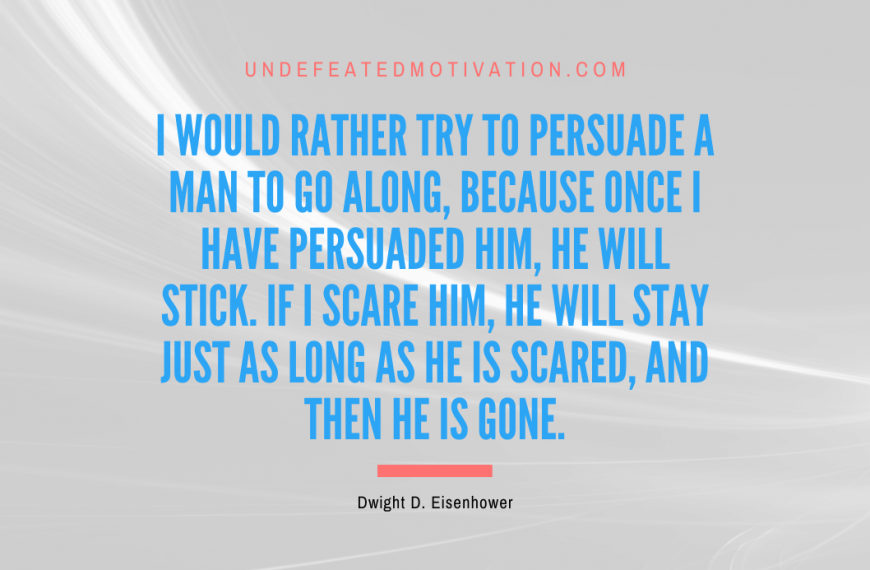 “I would rather try to persuade a man to go along, because once I have persuaded him, he will stick. If I scare him, he will stay just as long as he is scared, and then he is gone.” -Dwight D. Eisenhower