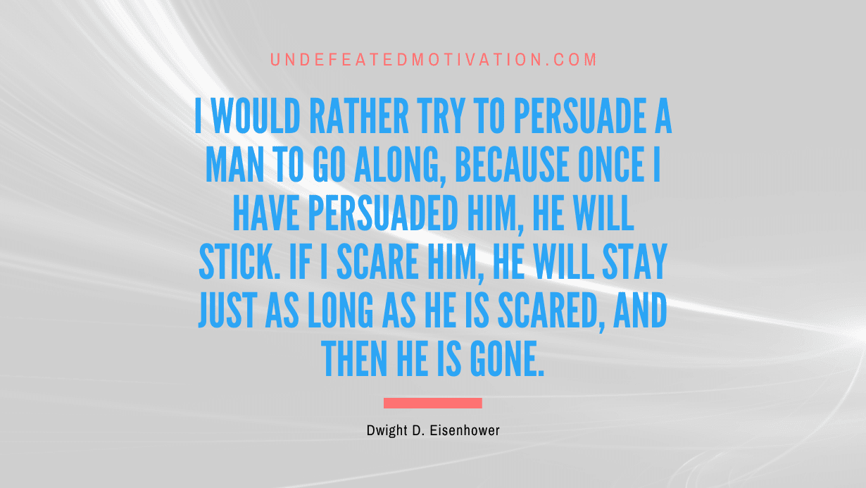 "I would rather try to persuade a man to go along, because once I have persuaded him, he will stick. If I scare him, he will stay just as long as he is scared, and then he is gone." -Dwight D. Eisenhower -Undefeated Motivation
