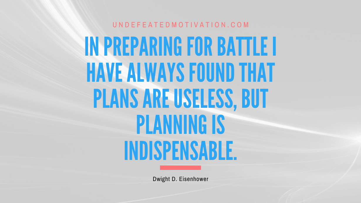 "In preparing for battle I have always found that plans are useless, but planning is indispensable." -Dwight D. Eisenhower -Undefeated Motivation
