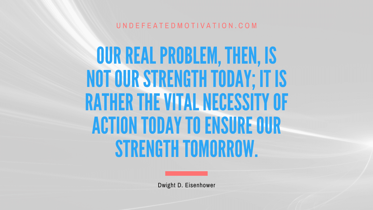 "Our real problem, then, is not our strength today; it is rather the vital necessity of action today to ensure our strength tomorrow." -Dwight D. Eisenhower -Undefeated Motivation