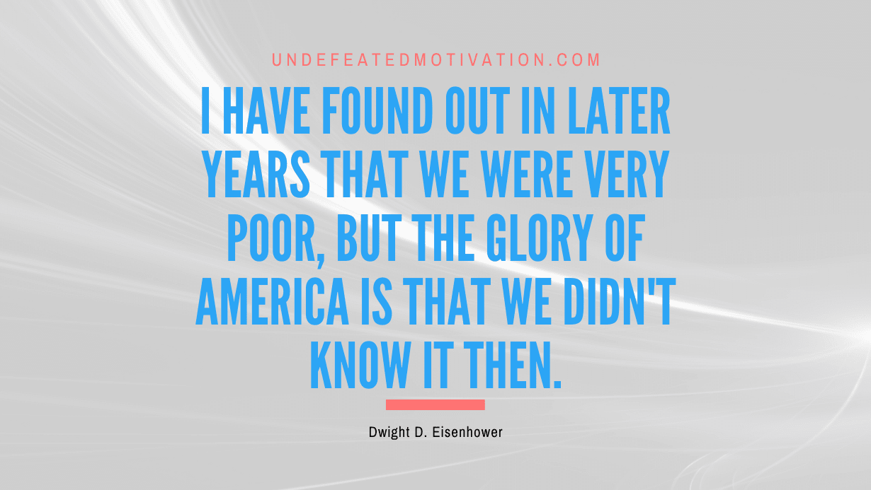 "I have found out in later years that we were very poor, but the glory of America is that we didn't know it then." -Dwight D. Eisenhower -Undefeated Motivation