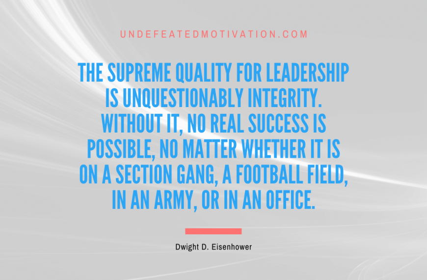 “The supreme quality for leadership is unquestionably integrity. Without it, no real success is possible, no matter whether it is on a section gang, a football field, in an army, or in an office.” -Dwight D. Eisenhower