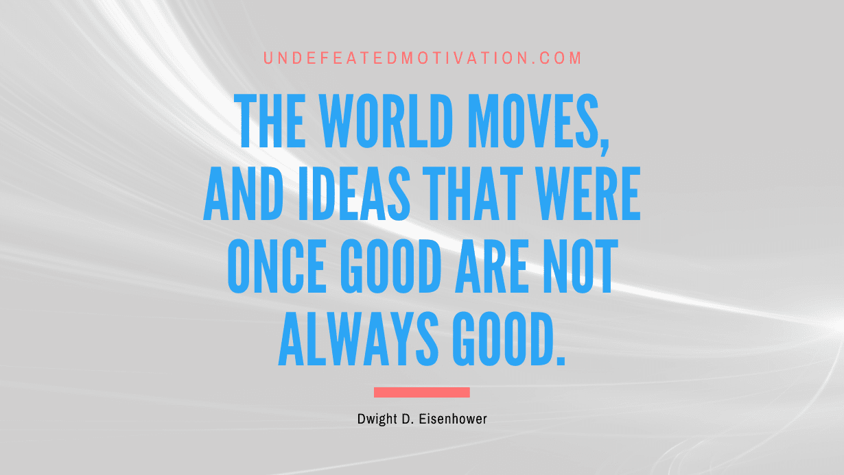"The world moves, and ideas that were once good are not always good." -Dwight D. Eisenhower -Undefeated Motivation