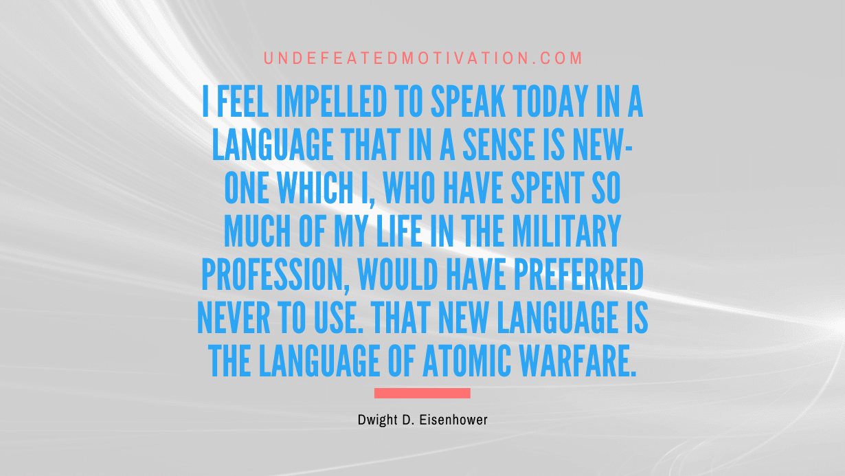 "I feel impelled to speak today in a language that in a sense is new-one which I, who have spent so much of my life in the military profession, would have preferred never to use. That new language is the language of atomic warfare." -Dwight D. Eisenhower -Undefeated Motivation