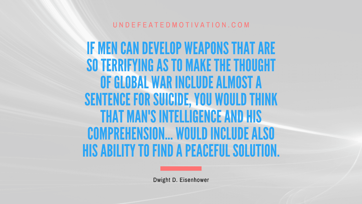 "If men can develop weapons that are so terrifying as to make the thought of global war include almost a sentence for suicide, you would think that man's intelligence and his comprehension... would include also his ability to find a peaceful solution." -Dwight D. Eisenhower -Undefeated Motivation