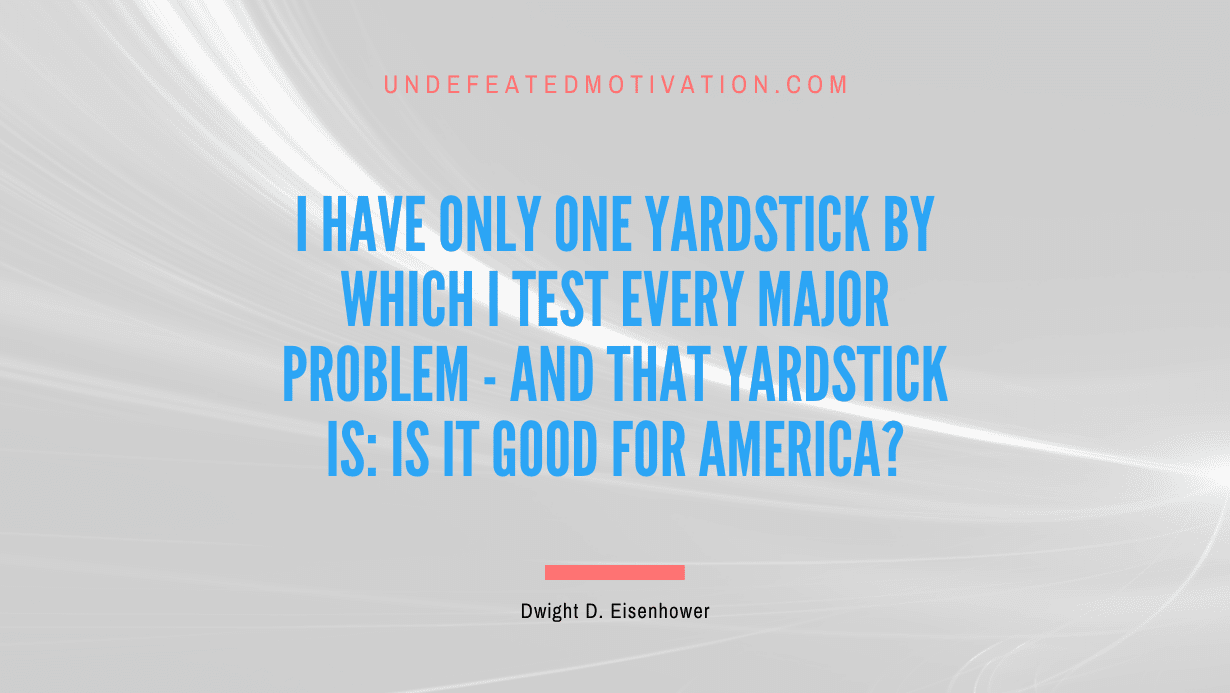 "I have only one yardstick by which I test every major problem - and that yardstick is: Is it good for America?" -Dwight D. Eisenhower -Undefeated Motivation