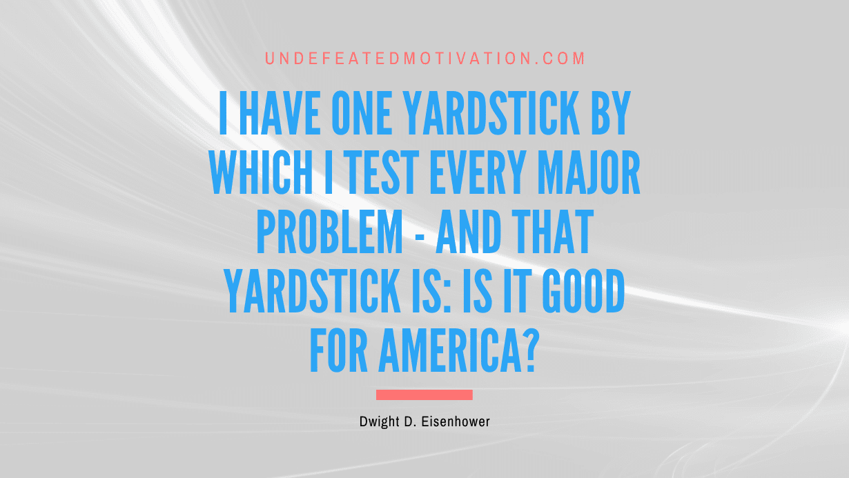 "I have one yardstick by which I test every major problem - and that yardstick is: Is it good for America?" -Dwight D. Eisenhower -Undefeated Motivation