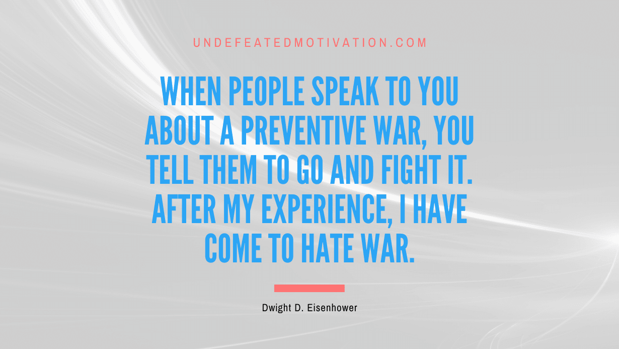 "When people speak to you about a preventive war, you tell them to go and fight it. After my experience, I have come to hate war." -Dwight D. Eisenhower -Undefeated Motivation