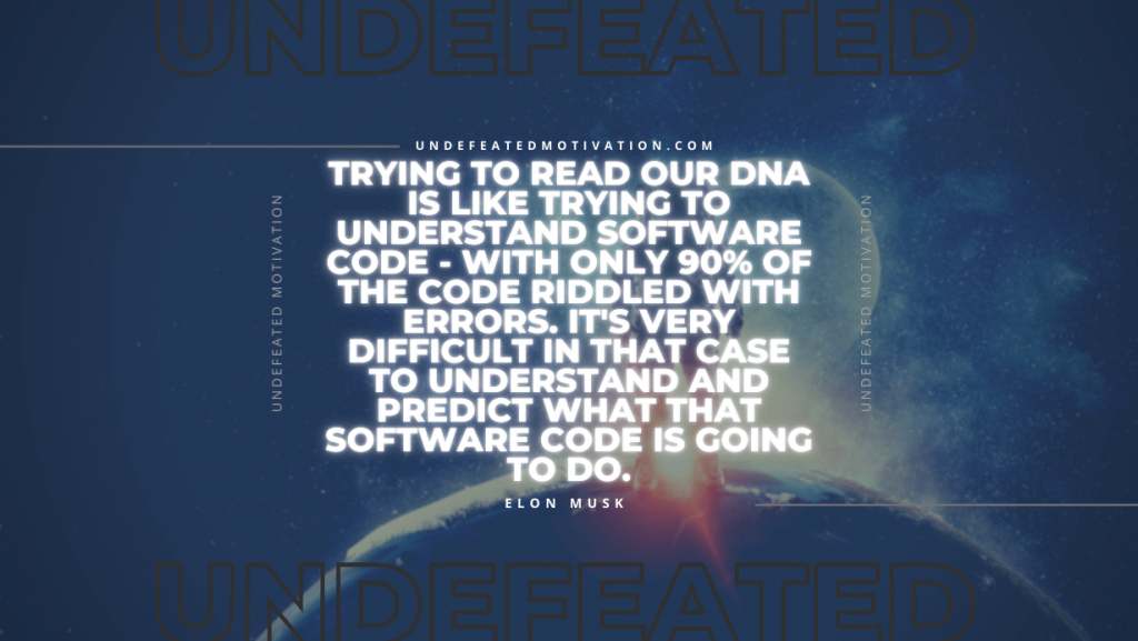 "Trying to read our DNA is like trying to understand software code - with only 90% of the code riddled with errors. It's very difficult in that case to understand and predict what that software code is going to do." -Elon Musk -Undefeated Motivation