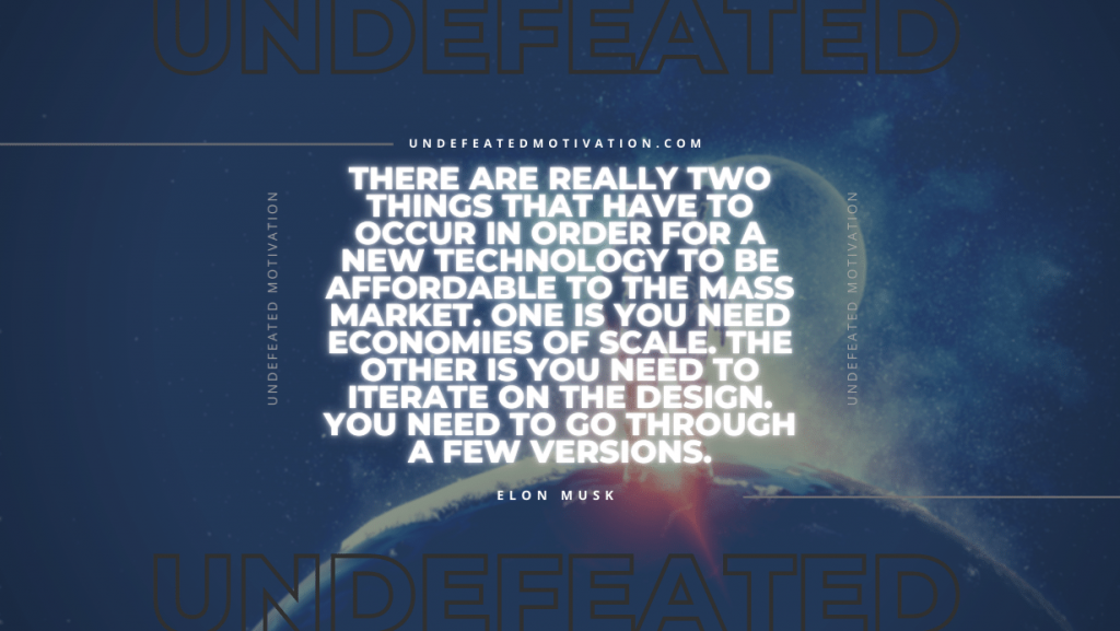 "There are really two things that have to occur in order for a new technology to be affordable to the mass market. One is you need economies of scale. The other is you need to iterate on the design. You need to go through a few versions." -Elon Musk -Undefeated Motivation