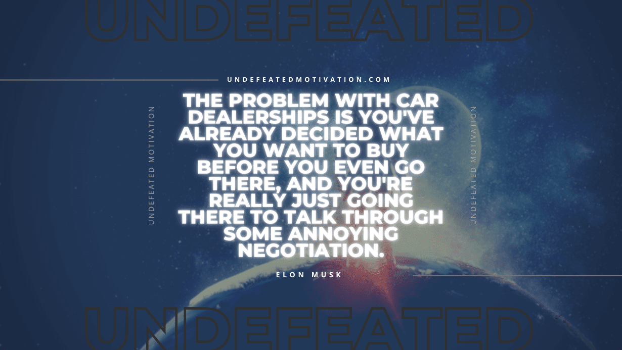 "The problem with car dealerships is you've already decided what you want to buy before you even go there, and you're really just going there to talk through some annoying negotiation." -Elon Musk -Undefeated Motivation
