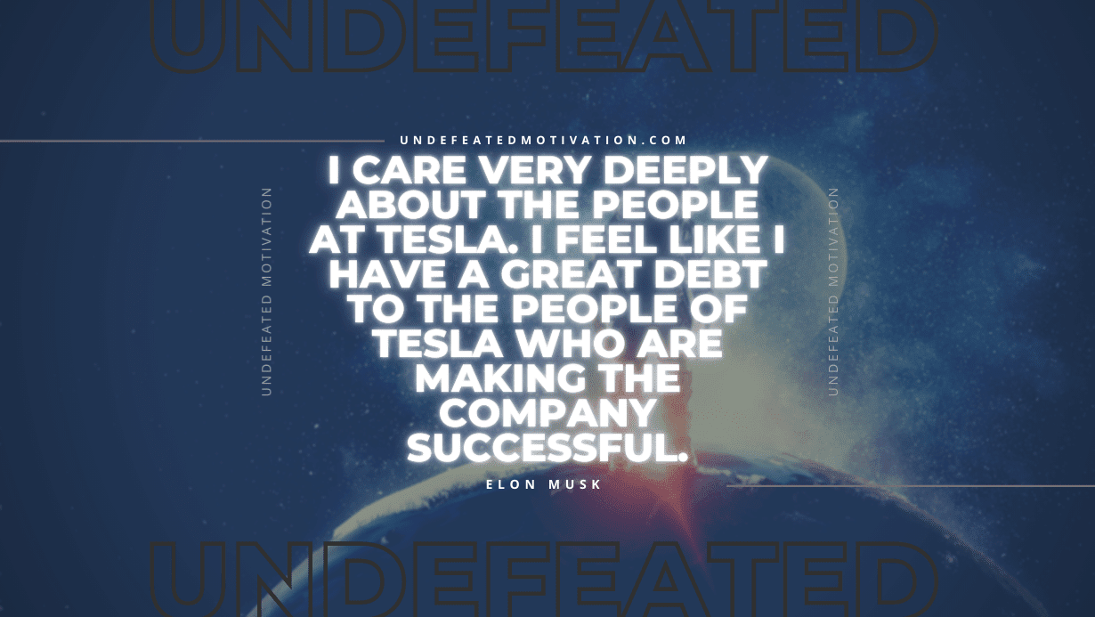 "I care very deeply about the people at Tesla. I feel like I have a great debt to the people of Tesla who are making the company successful." -Elon Musk -Undefeated Motivation