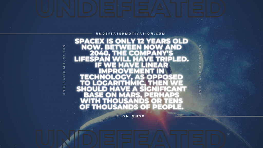 "SpaceX is only 12 years old now. Between now and 2040, the company's lifespan will have tripled. If we have linear improvement in technology, as opposed to logarithmic, then we should have a significant base on Mars, perhaps with thousands or tens of thousands of people." -Elon Musk -Undefeated Motivation