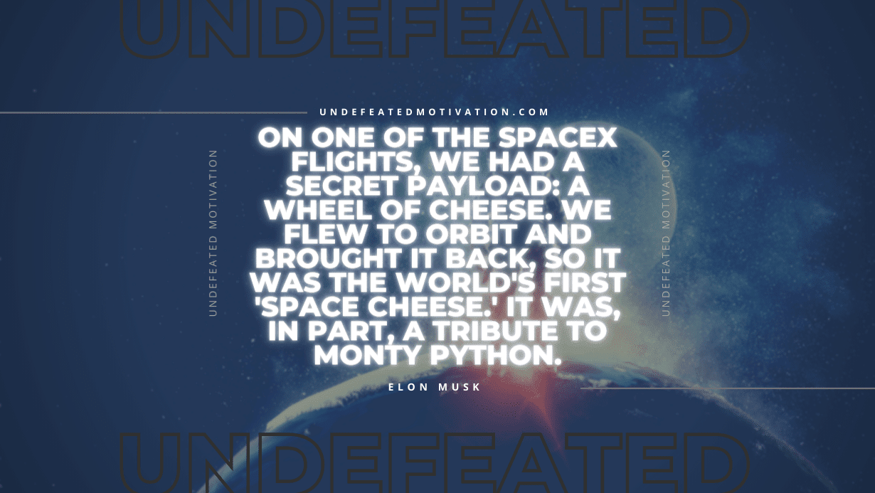 "On one of the SpaceX flights, we had a secret payload: a wheel of cheese. We flew to orbit and brought it back, so it was the world's first 'space cheese.' It was, in part, a tribute to Monty Python." -Elon Musk -Undefeated Motivation
