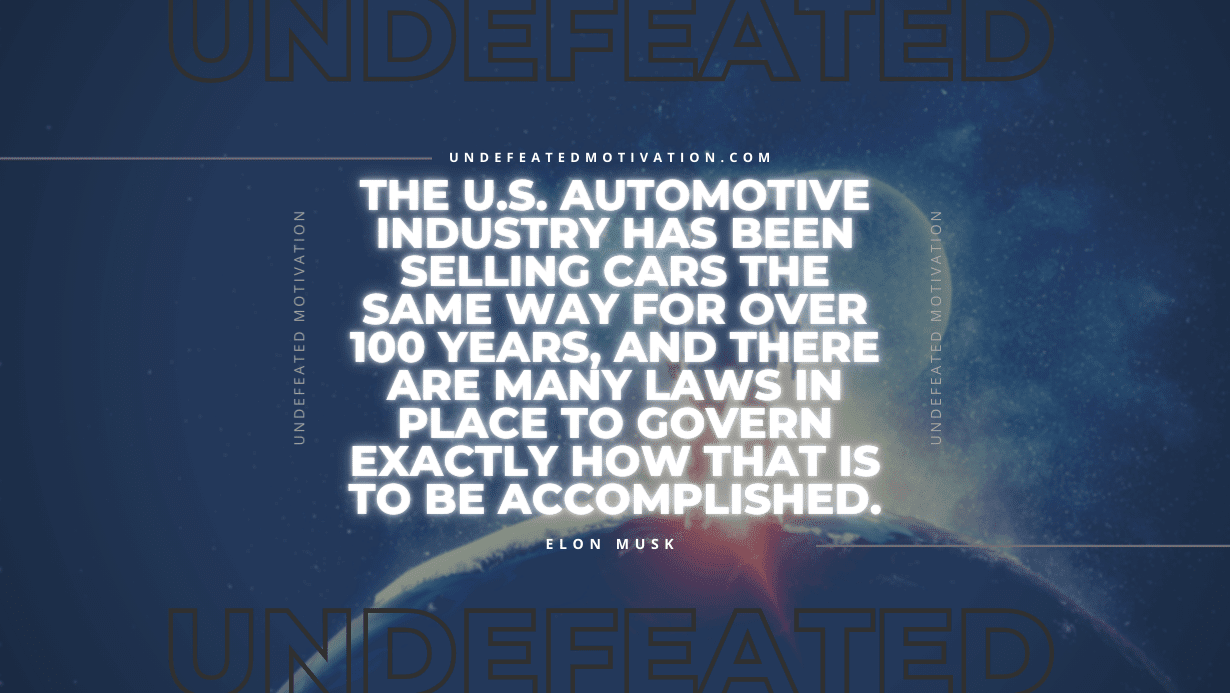 "The U.S. automotive industry has been selling cars the same way for over 100 years, and there are many laws in place to govern exactly how that is to be accomplished." -Elon Musk -Undefeated Motivation