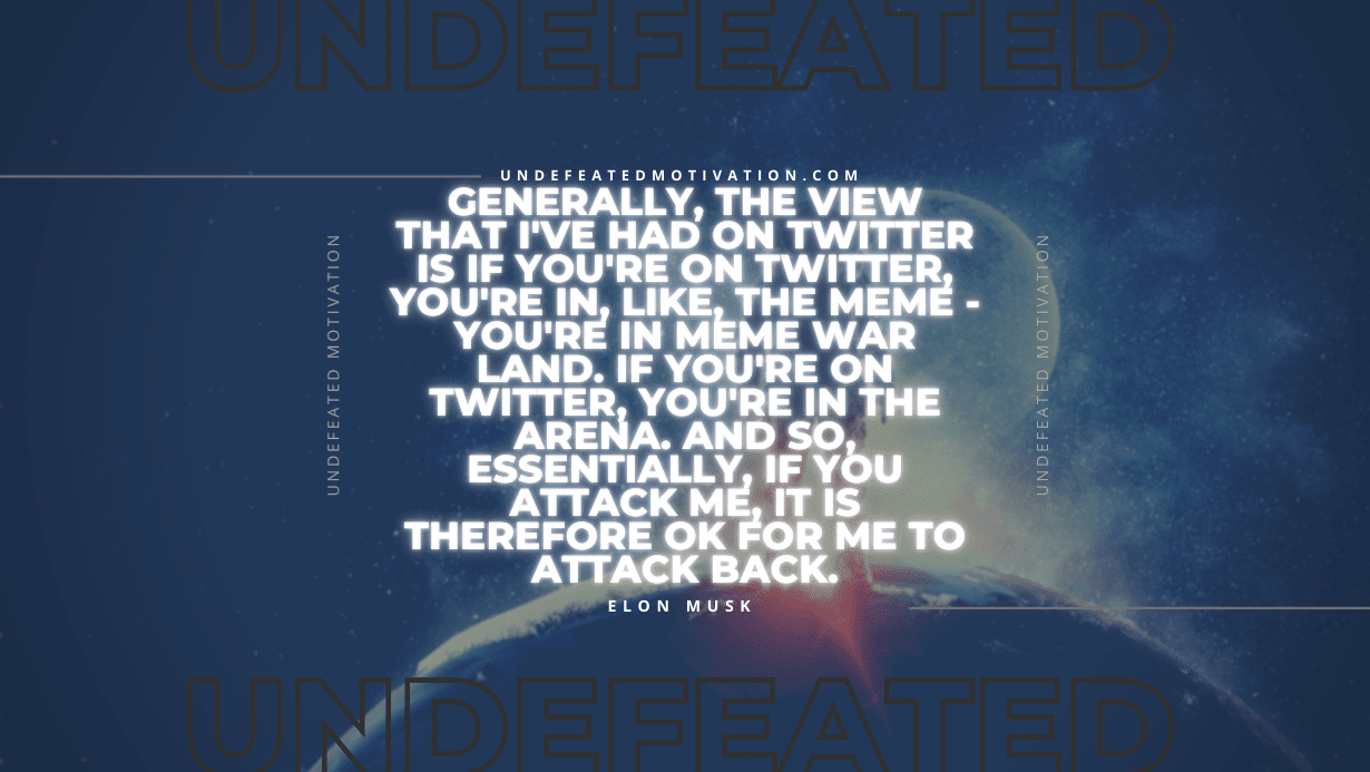 "Generally, the view that I've had on Twitter is if you're on Twitter, you're in, like, the meme - you're in meme war land. If you're on Twitter, you're in the arena. And so, essentially, if you attack me, it is therefore OK for me to attack back." -Elon Musk -Undefeated Motivation