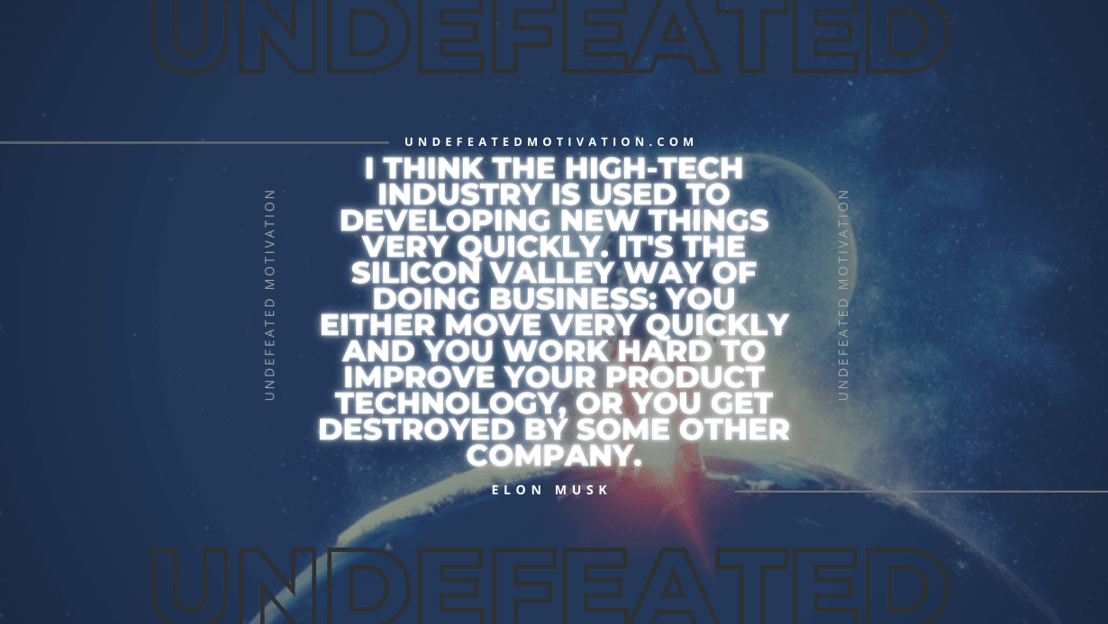 "I think the high-tech industry is used to developing new things very quickly. It's the Silicon Valley way of doing business: You either move very quickly and you work hard to improve your product technology, or you get destroyed by some other company." -Elon Musk -Undefeated Motivation