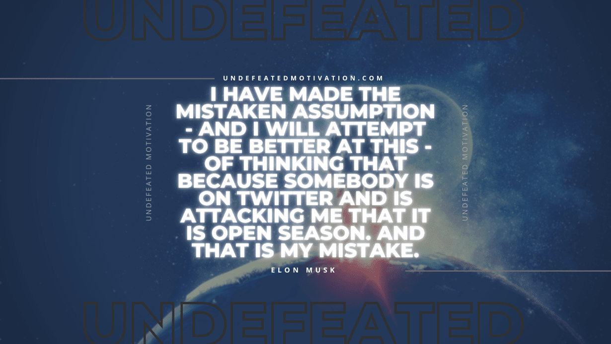 "I have made the mistaken assumption - and I will attempt to be better at this - of thinking that because somebody is on Twitter and is attacking me that it is open season. And that is my mistake." -Elon Musk -Undefeated Motivation