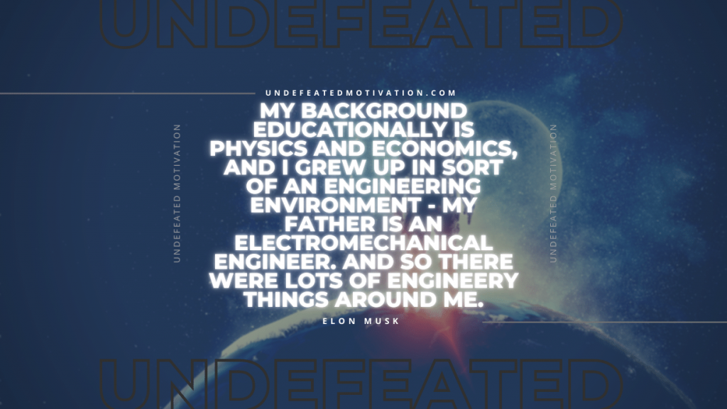 "My background educationally is physics and economics, and I grew up in sort of an engineering environment - my father is an electromechanical engineer. And so there were lots of engineery things around me." -Elon Musk -Undefeated Motivation