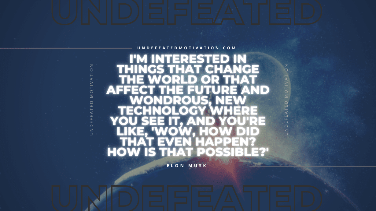 "I'm interested in things that change the world or that affect the future and wondrous, new technology where you see it, and you're like, 'Wow, how did that even happen? How is that possible?'" -Elon Musk -Undefeated Motivation
