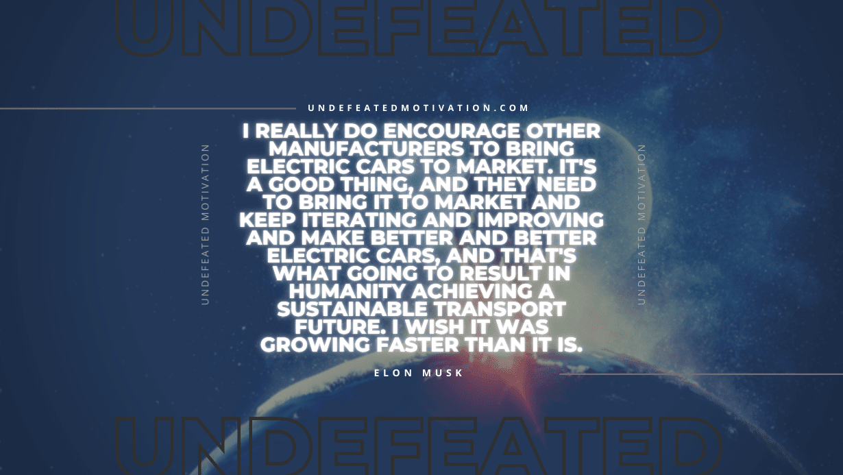"I really do encourage other manufacturers to bring electric cars to market. It's a good thing, and they need to bring it to market and keep iterating and improving and make better and better electric cars, and that's what going to result in humanity achieving a sustainable transport future. I wish it was growing faster than it is." -Elon Musk -Undefeated Motivation