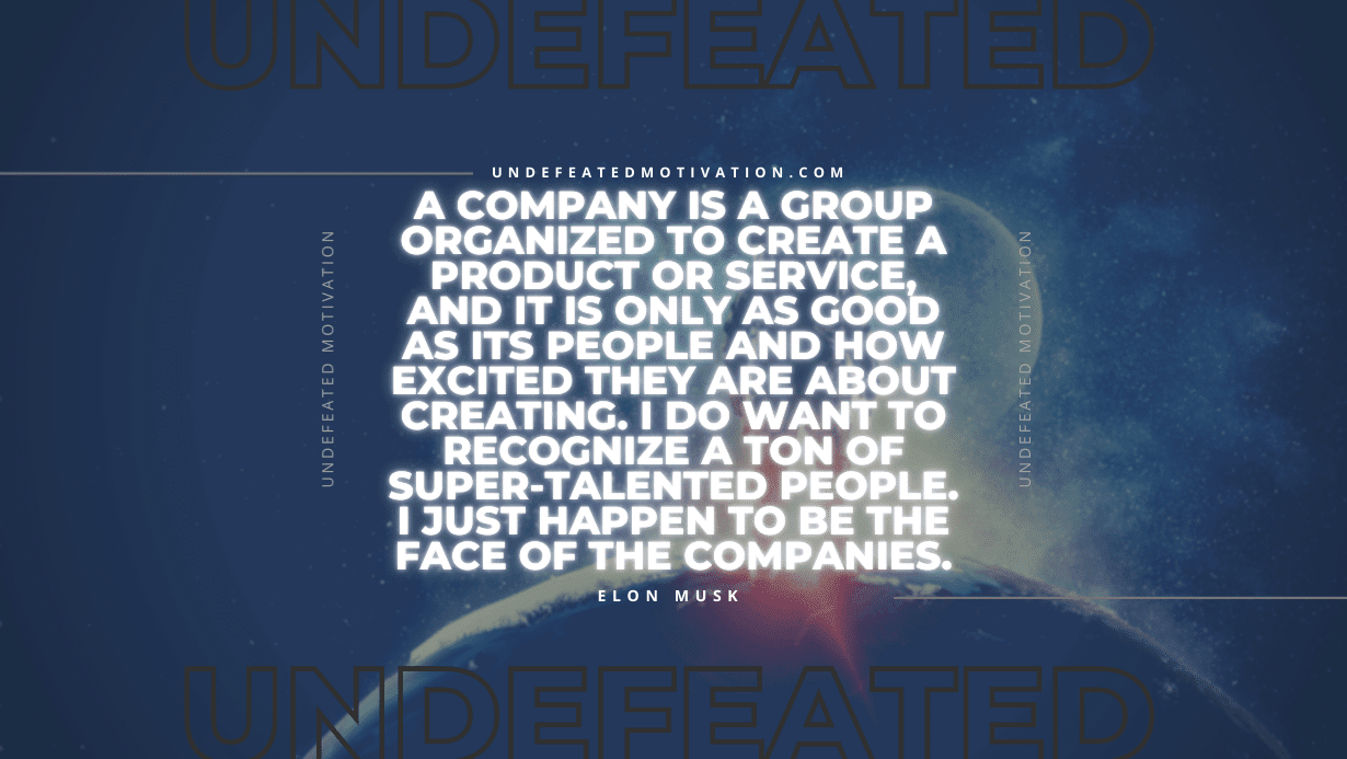 "A company is a group organized to create a product or service, and it is only as good as its people and how excited they are about creating. I do want to recognize a ton of super-talented people. I just happen to be the face of the companies." -Elon Musk -Undefeated Motivation