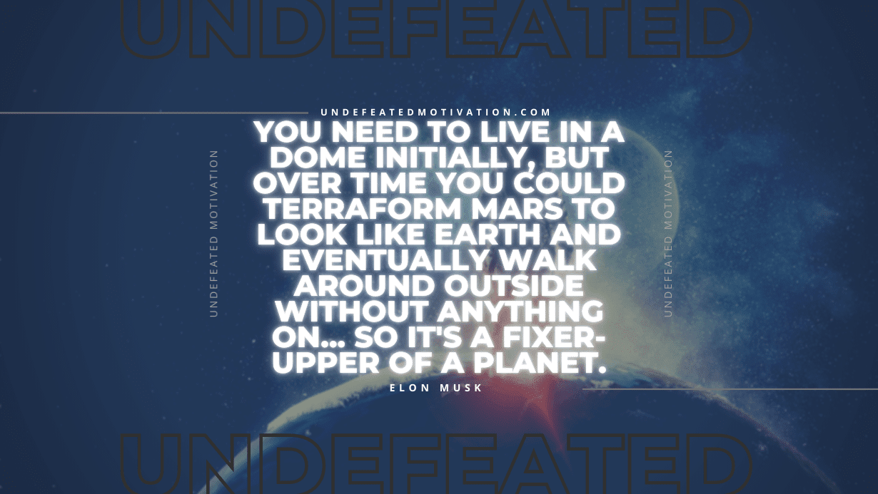 "You need to live in a dome initially, but over time you could terraform Mars to look like Earth and eventually walk around outside without anything on... So it's a fixer-upper of a planet." -Elon Musk -Undefeated Motivation