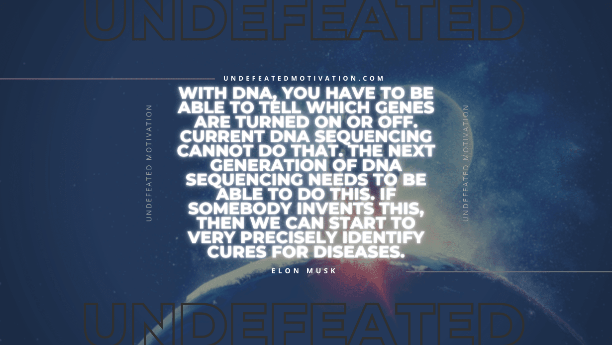 "With DNA, you have to be able to tell which genes are turned on or off. Current DNA sequencing cannot do that. The next generation of DNA sequencing needs to be able to do this. If somebody invents this, then we can start to very precisely identify cures for diseases." -Elon Musk -Undefeated Motivation