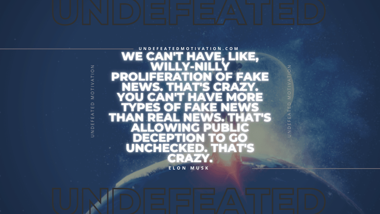 "We can't have, like, willy-nilly proliferation of fake news. That's crazy. You can't have more types of fake news than real news. That's allowing public deception to go unchecked. That's crazy." -Elon Musk -Undefeated Motivation